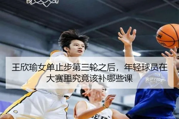 王欣瑜女单止步第三轮之后，年轻球员在大赛里究竟该补哪些课